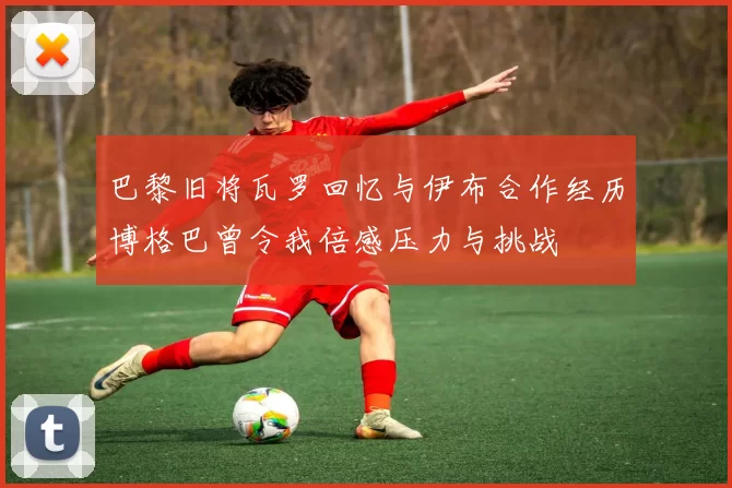 巴黎旧将瓦罗回忆与伊布合作经历博格巴曾令我倍感压力与挑战