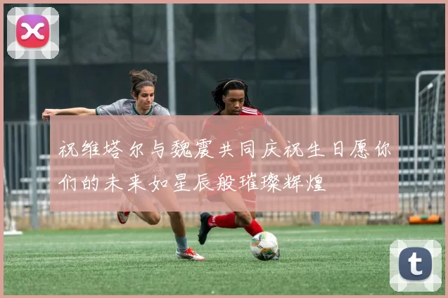 祝维塔尔与魏震共同庆祝生日愿你们的未来如星辰般璀璨辉煌