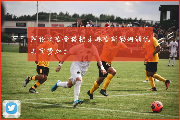 阿伦谈哈登搭档乐趣哈斯勒姆调侃其曾赞加兰