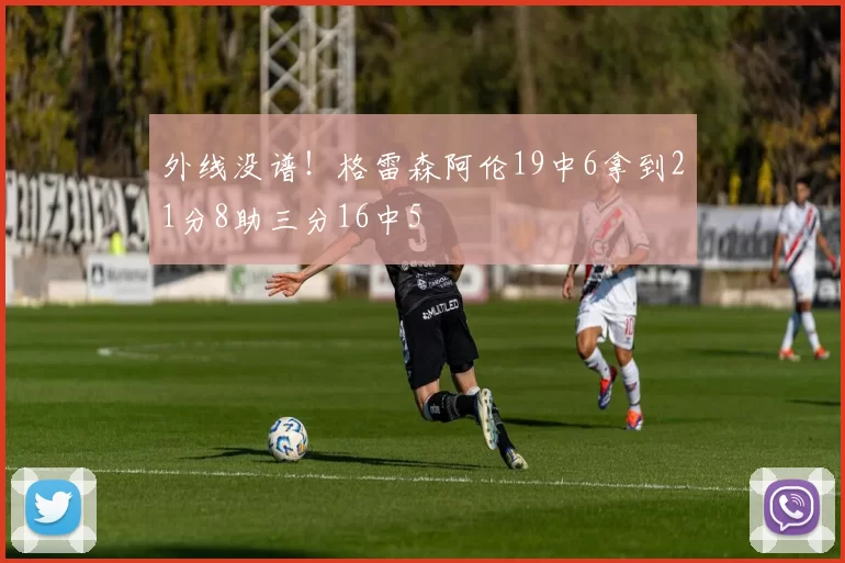 外线没谱！格雷森阿伦19中6拿到21分8助三分16中5
