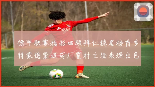德甲联赛精彩回顾拜仁稳居榜首多特蒙德紧追药厂霍村主场表现出色