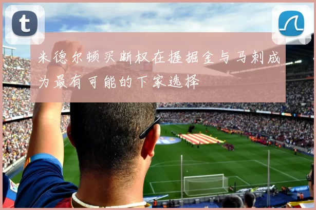 米德尔顿买断权在握掘金与马刺成为最有可能的下家选择