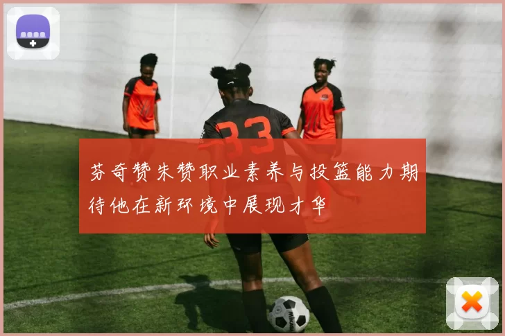芬奇赞朱赞职业素养与投篮能力期待他在新环境中展现才华