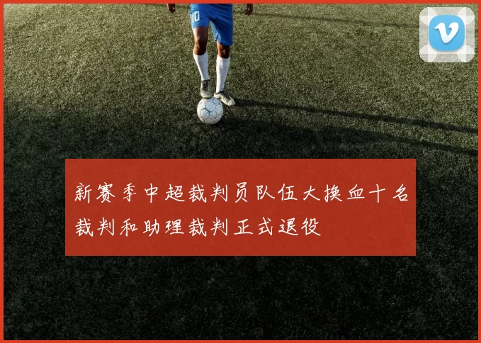 新赛季中超裁判员队伍大换血十名裁判和助理裁判正式退役