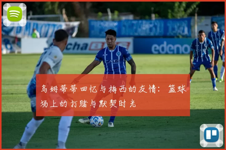 乌姆蒂蒂回忆与梅西的友情：篮球场上的打赌与默契时光