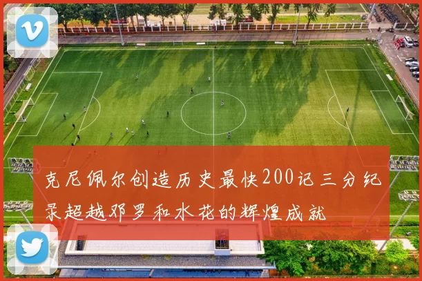 克尼佩尔创造历史最快200记三分纪录超越邓罗和水花的辉煌成就
