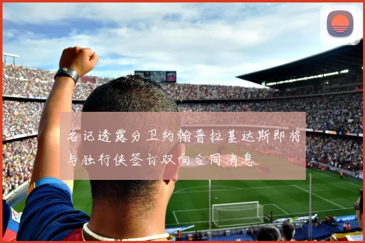 名记透露分卫约翰普拉基达斯即将与独行侠签订双向合同消息