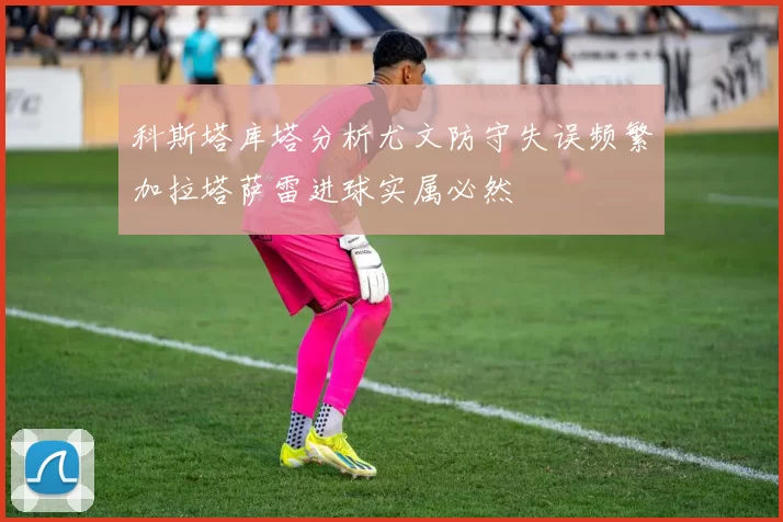 科斯塔库塔分析尤文防守失误频繁加拉塔萨雷进球实属必然