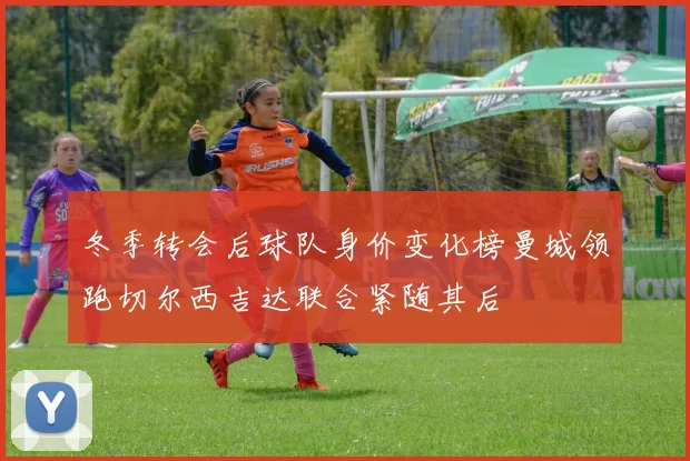 冬季转会后球队身价变化榜曼城领跑切尔西吉达联合紧随其后