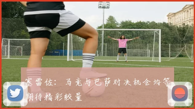 塞雷佐：马竞与巴萨对决机会均等期待精彩较量