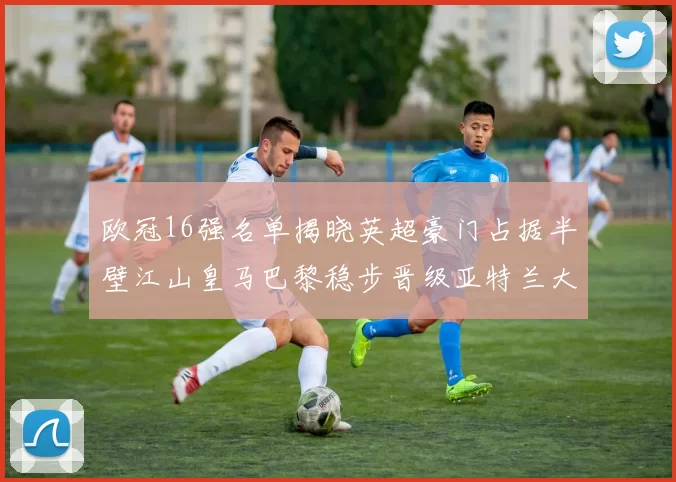 欧冠16强名单揭晓英超豪门占据半壁江山皇马巴黎稳步晋级亚特兰大独撑意甲希望