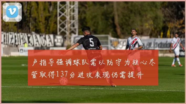 卢指导强调球队需以防守为核心尽管取得137分进攻表现仍需提升