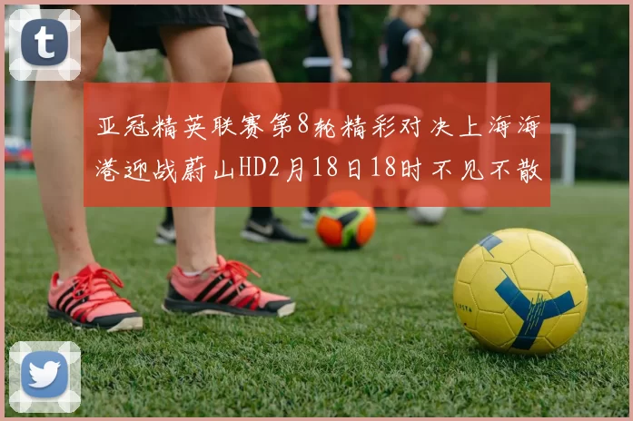 亚冠精英联赛第8轮精彩对决上海海港迎战蔚山HD2月18日18时不见不散