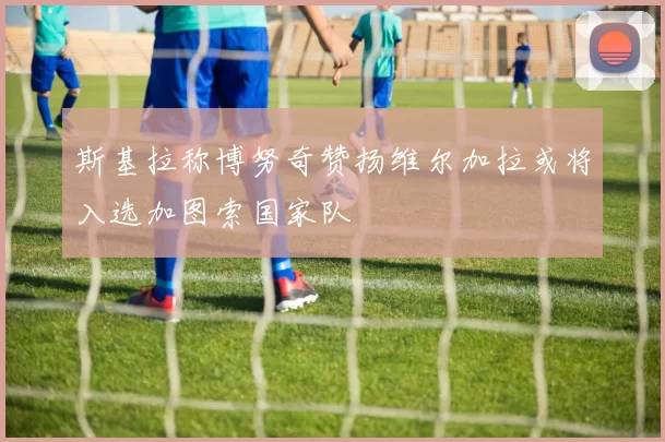 斯基拉称博努奇赞扬维尔加拉或将入选加图索国家队