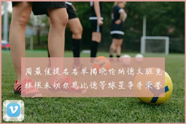 周最佳提名名单揭晓伦纳德文班克林根米切尔恩比德等球星争夺荣誉