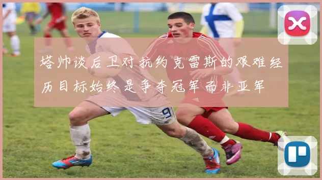 塔帅谈后卫对抗约克雷斯的艰难经历目标始终是争夺冠军而非亚军