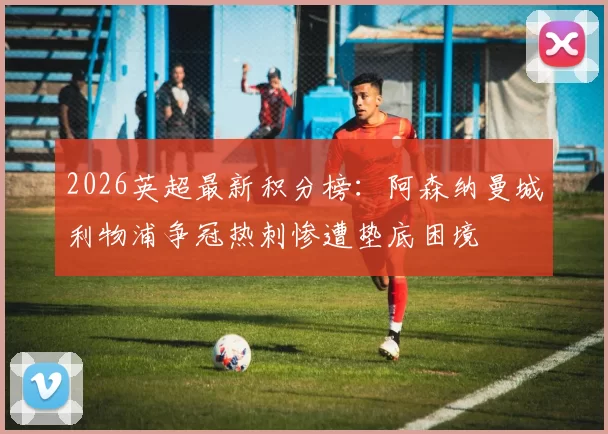 2026英超最新积分榜：阿森纳曼城利物浦争冠热刺惨遭垫底困境