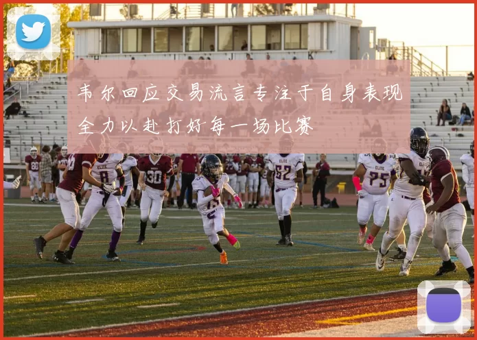 韦尔回应交易流言专注于自身表现全力以赴打好每一场比赛