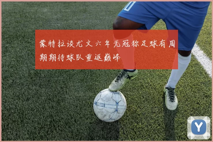 蒙特拉谈尤文六年无冠称足球有周期期待球队重返巅峰