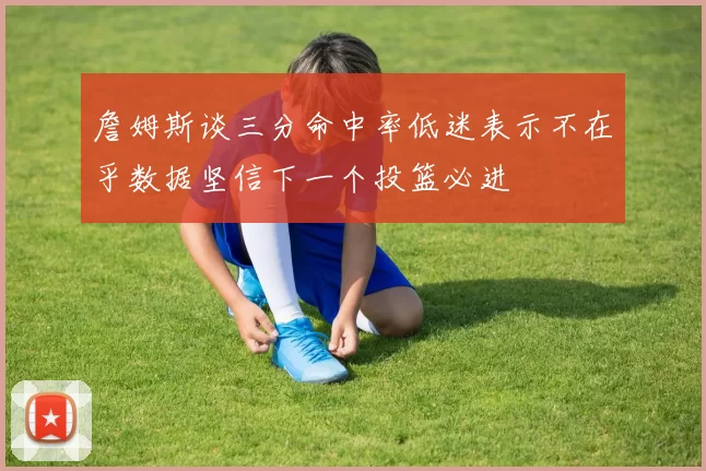 詹姆斯谈三分命中率低迷表示不在乎数据坚信下一个投篮必进