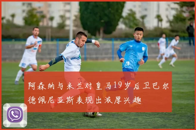 阿森纳与米兰对皇马19岁后卫巴尔德佩尼亚斯表现出浓厚兴趣