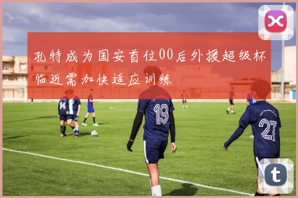 孔特成为国安首位00后外援超级杯临近需加快适应训练