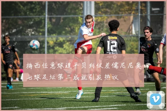 梅西任意球追平贝利仅差儒尼尼奥七球足坛第二成就引发热议