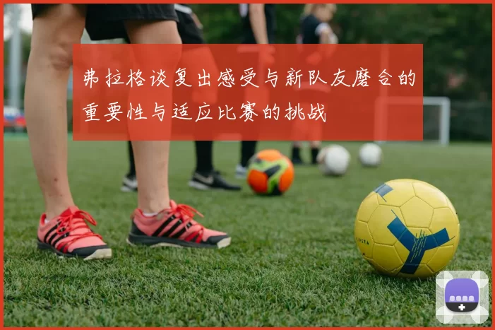 弗拉格谈复出感受与新队友磨合的重要性与适应比赛的挑战