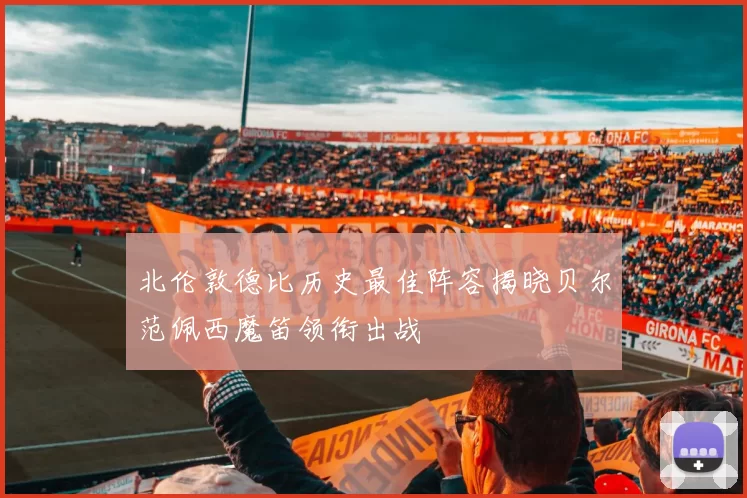 北伦敦德比历史最佳阵容揭晓贝尔范佩西魔笛领衔出战