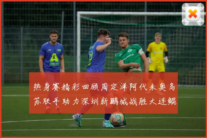 热身赛精彩回顾周定洋阿代米奥乌苏联手助力深圳新鹏城战胜大连鲲城