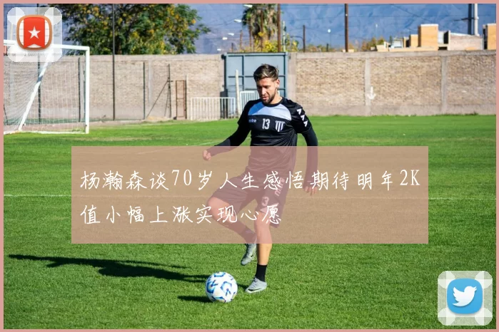 杨瀚森谈70岁人生感悟期待明年2K值小幅上涨实现心愿