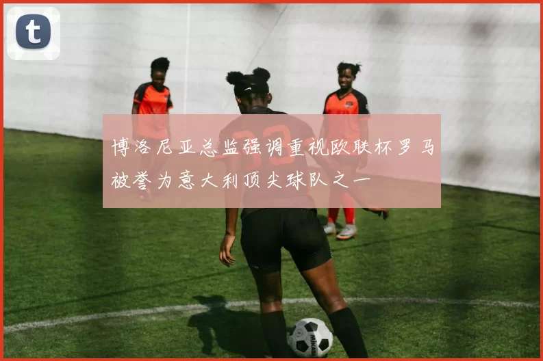 博洛尼亚总监强调重视欧联杯罗马被誉为意大利顶尖球队之一