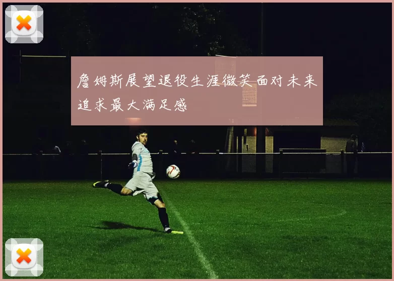 詹姆斯展望退役生涯微笑面对未来追求最大满足感